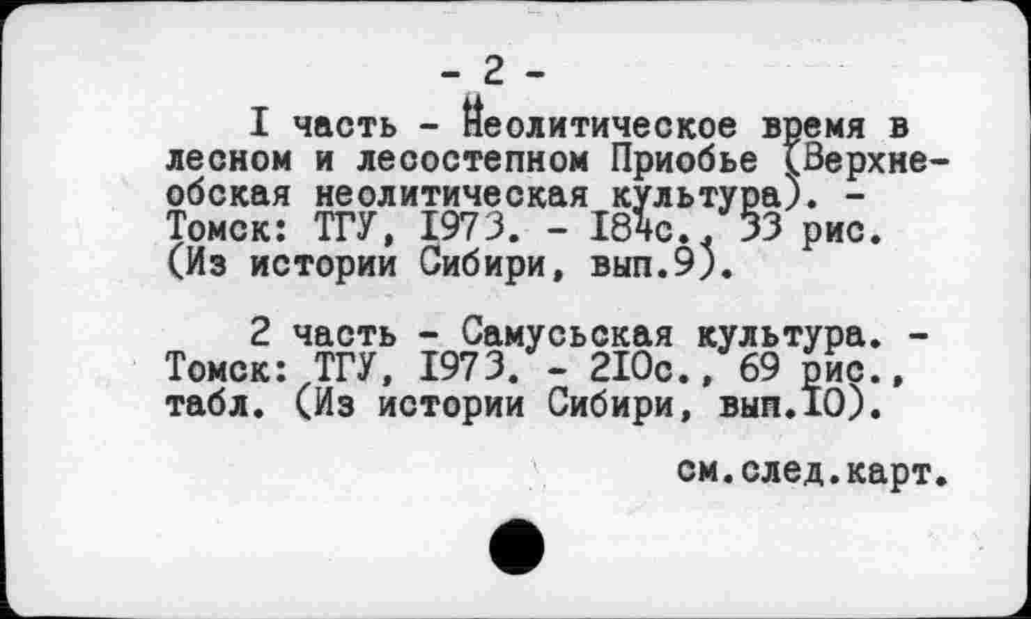 ﻿- 2 -
1	часть - Неолитическое время в лесном и лесостепном Приобье (Верхнеобская неолитическая культура). -Томск: ТГУ, 1973. - 184с... 33 рис. (Из истории Сибири, вып.9).
2	часть - Самусьская культура. -Томск: ТГУ, 1973. - 210с.,69 рис., табл. (Из истории Сибири, вып.10).
см.след.карт.